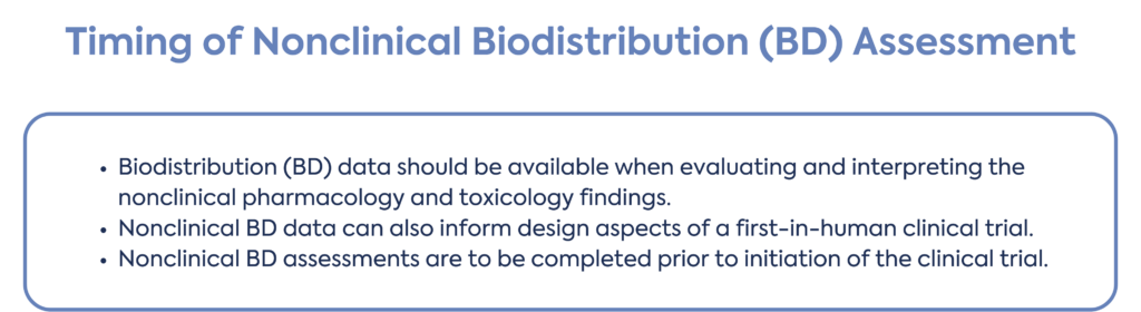 Timing of Nonclinical Biodistribution (BD) assessment Biodistribution (BD) data should be available when evaluating and interpreting the nonclinical pharmacology and toxicology findings. Nonclinical BD data can also inform design aspects of a first-in-human clinical trial. Nonclinical BD assessments are to be completed prior to initiation of the clinical trial.